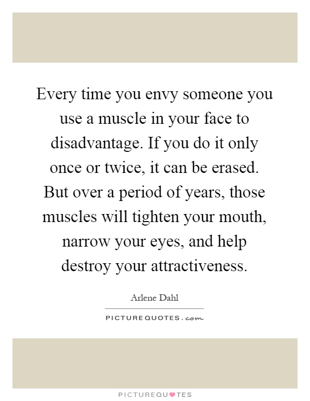 Every time you envy someone you use a muscle in your face to disadvantage. If you do it only once or twice, it can be erased. But over a period of years, those muscles will tighten your mouth, narrow your eyes, and help destroy your attractiveness Picture Quote #1