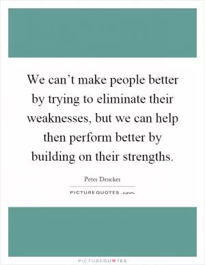 We can’t make people better by trying to eliminate their weaknesses, but we can help then perform better by building on their strengths Picture Quote #1