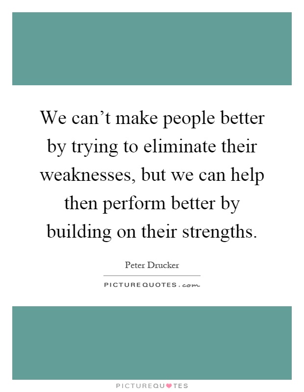 We can't make people better by trying to eliminate their weaknesses, but we can help then perform better by building on their strengths Picture Quote #1