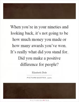 When you’re in your nineties and looking back, it’s not going to be how much money you made or how many awards you’ve won. It’s really what did you stand for. Did you make a positive difference for people? Picture Quote #1