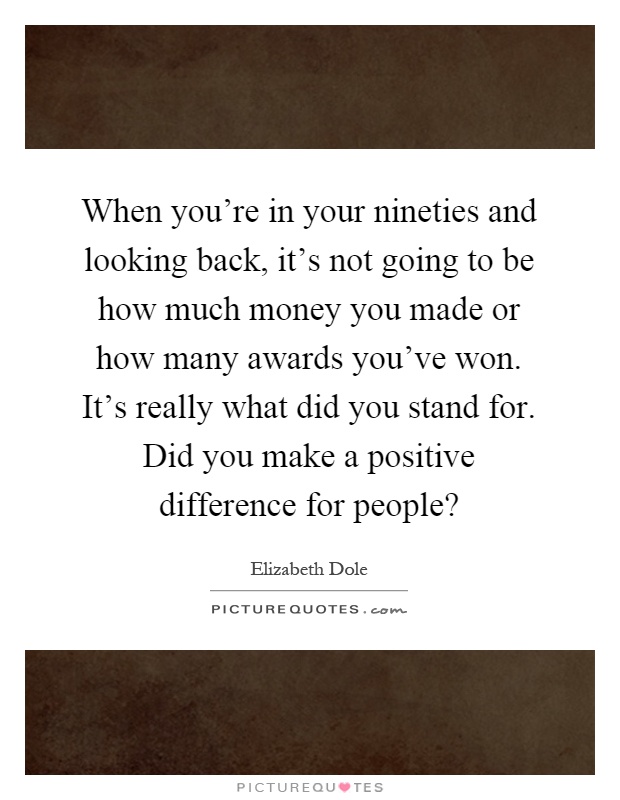 When you're in your nineties and looking back, it's not going to be how much money you made or how many awards you've won. It's really what did you stand for. Did you make a positive difference for people? Picture Quote #1