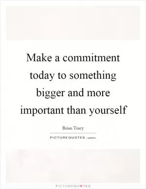 Make a commitment today to something bigger and more important than yourself Picture Quote #1