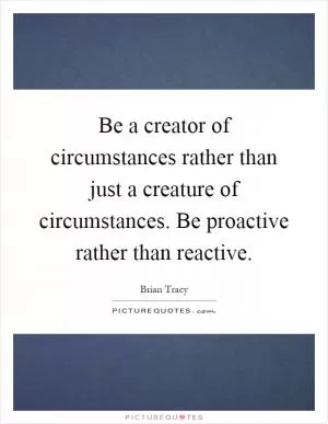 Be a creator of circumstances rather than just a creature of circumstances. Be proactive rather than reactive Picture Quote #1
