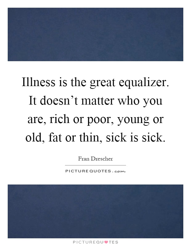 Illness is the great equalizer. It doesn't matter who you are, rich or poor, young or old, fat or thin, sick is sick Picture Quote #1