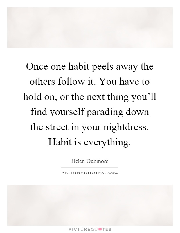 Once one habit peels away the others follow it. You have to hold on, or the next thing you'll find yourself parading down the street in your nightdress. Habit is everything Picture Quote #1