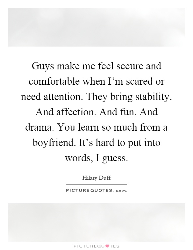 Guys make me feel secure and comfortable when I'm scared or need attention. They bring stability. And affection. And fun. And drama. You learn so much from a boyfriend. It's hard to put into words, I guess Picture Quote #1