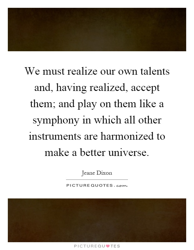 We must realize our own talents and, having realized, accept them; and play on them like a symphony in which all other instruments are harmonized to make a better universe Picture Quote #1