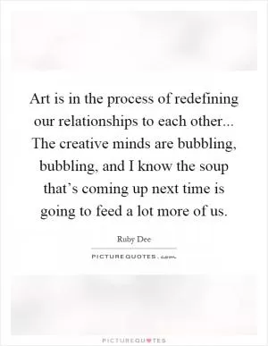 Art is in the process of redefining our relationships to each other... The creative minds are bubbling, bubbling, and I know the soup that’s coming up next time is going to feed a lot more of us Picture Quote #1
