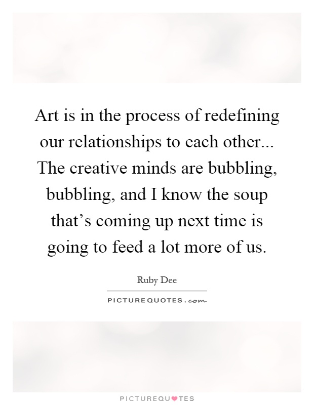 Art is in the process of redefining our relationships to each other... The creative minds are bubbling, bubbling, and I know the soup that's coming up next time is going to feed a lot more of us Picture Quote #1