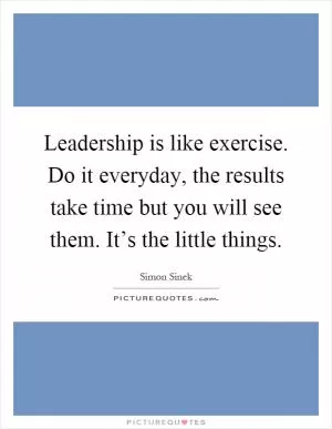 Leadership is like exercise. Do it everyday, the results take time but you will see them. It’s the little things Picture Quote #1