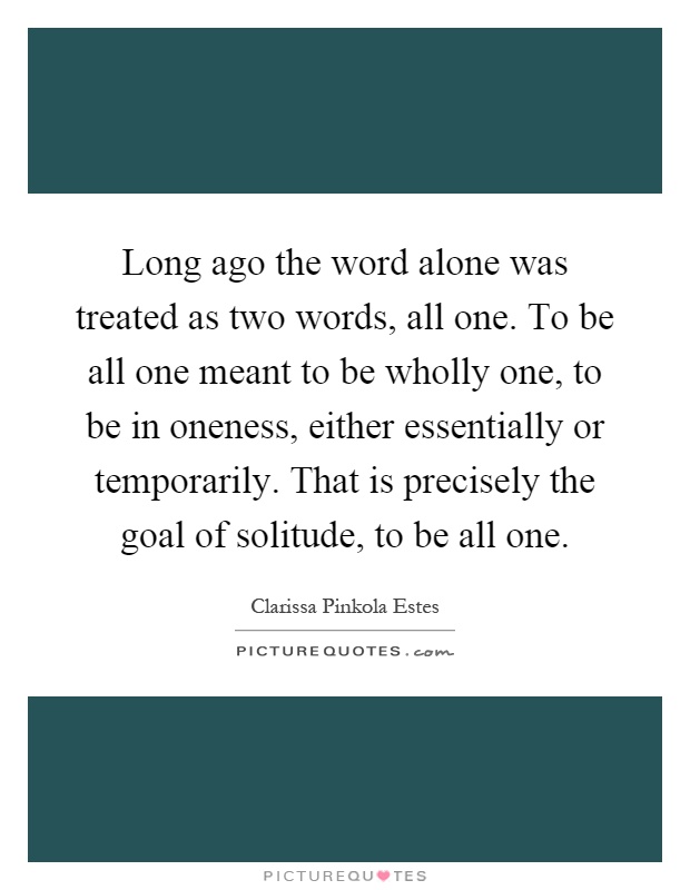 Long ago the word alone was treated as two words, all one. To be all one meant to be wholly one, to be in oneness, either essentially or temporarily. That is precisely the goal of solitude, to be all one Picture Quote #1