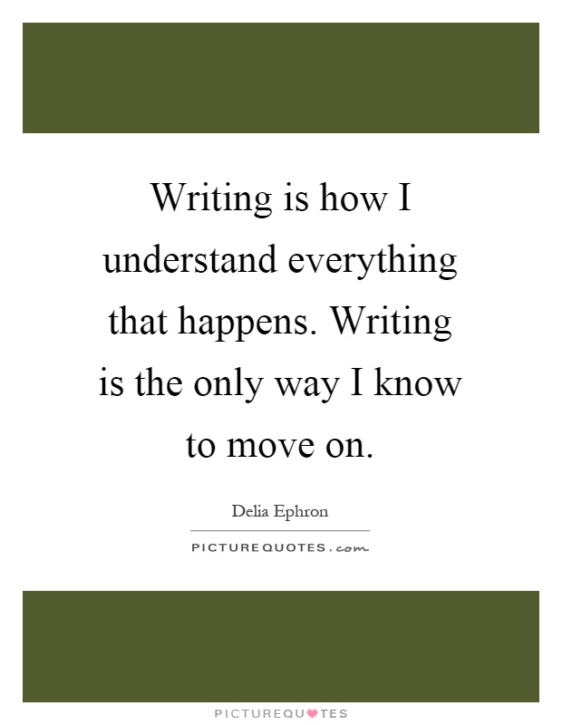 Writing is how I understand everything that happens. Writing is the only way I know to move on Picture Quote #1