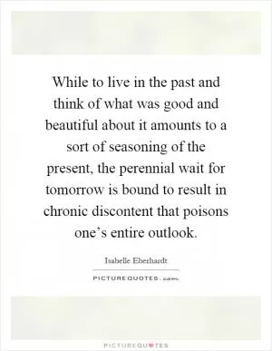 While to live in the past and think of what was good and beautiful about it amounts to a sort of seasoning of the present, the perennial wait for tomorrow is bound to result in chronic discontent that poisons one’s entire outlook Picture Quote #1