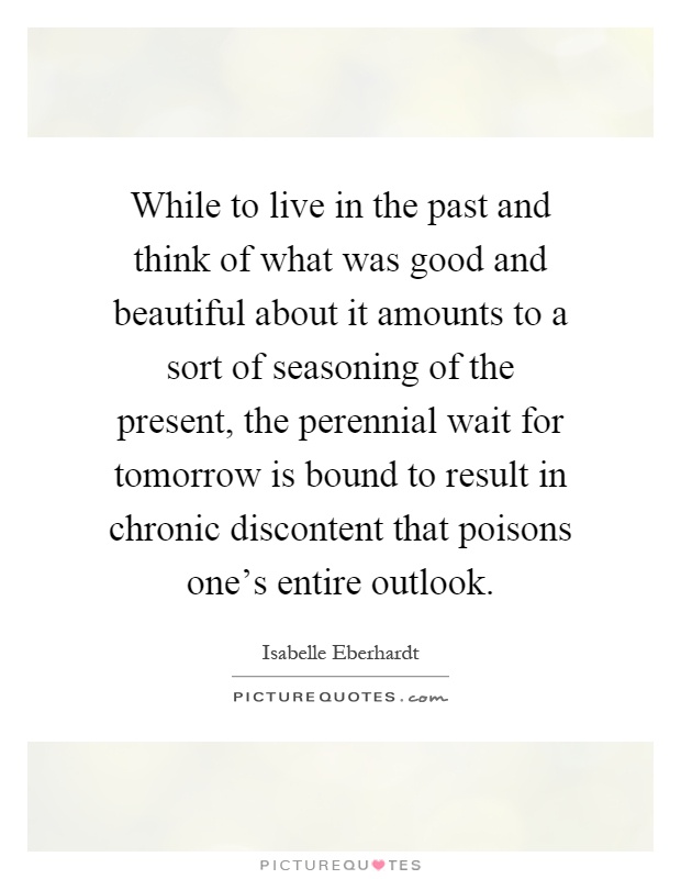 While to live in the past and think of what was good and beautiful about it amounts to a sort of seasoning of the present, the perennial wait for tomorrow is bound to result in chronic discontent that poisons one's entire outlook Picture Quote #1