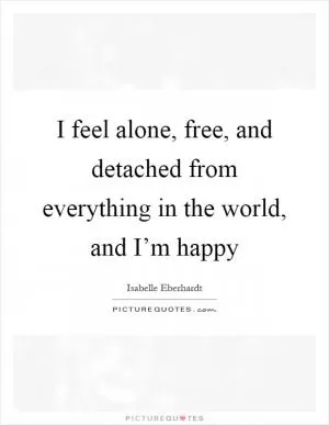 I feel alone, free, and detached from everything in the world, and I’m happy Picture Quote #1
