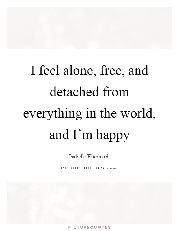 I feel alone, free, and detached from everything in the world, and I'm happy Picture Quote #1