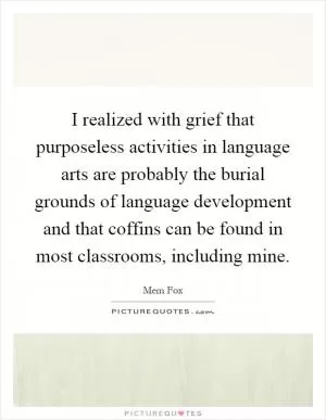 I realized with grief that purposeless activities in language arts are probably the burial grounds of language development and that coffins can be found in most classrooms, including mine Picture Quote #1