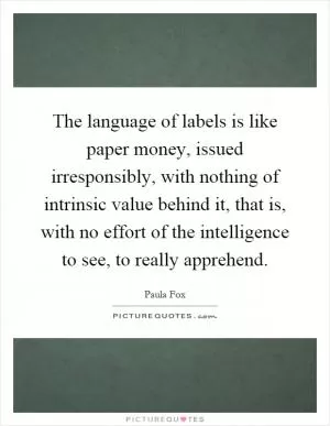 The language of labels is like paper money, issued irresponsibly, with nothing of intrinsic value behind it, that is, with no effort of the intelligence to see, to really apprehend Picture Quote #1