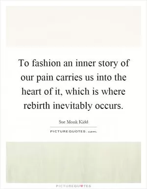 To fashion an inner story of our pain carries us into the heart of it, which is where rebirth inevitably occurs Picture Quote #1