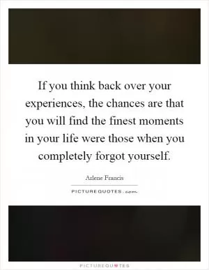 If you think back over your experiences, the chances are that you will find the finest moments in your life were those when you completely forgot yourself Picture Quote #1