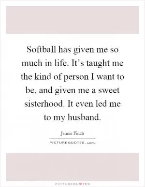 Softball has given me so much in life. It’s taught me the kind of person I want to be, and given me a sweet sisterhood. It even led me to my husband Picture Quote #1