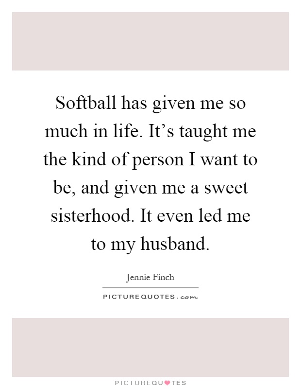 Softball has given me so much in life. It's taught me the kind of person I want to be, and given me a sweet sisterhood. It even led me to my husband Picture Quote #1