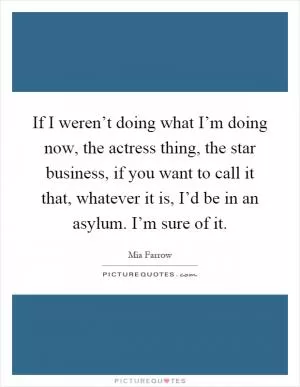 If I weren’t doing what I’m doing now, the actress thing, the star business, if you want to call it that, whatever it is, I’d be in an asylum. I’m sure of it Picture Quote #1