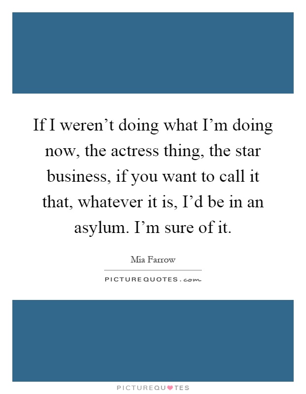 If I weren't doing what I'm doing now, the actress thing, the star business, if you want to call it that, whatever it is, I'd be in an asylum. I'm sure of it Picture Quote #1
