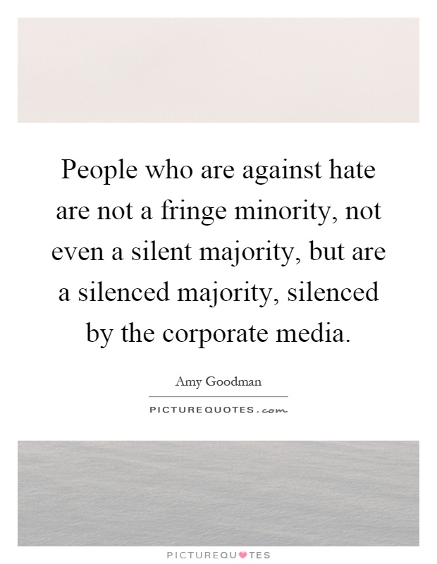 People who are against hate are not a fringe minority, not even a silent majority, but are a silenced majority, silenced by the corporate media Picture Quote #1