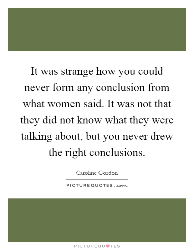 It was strange how you could never form any conclusion from what women said. It was not that they did not know what they were talking about, but you never drew the right conclusions Picture Quote #1