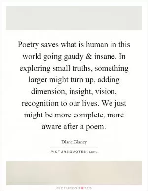 Poetry saves what is human in this world going gaudy and insane. In exploring small truths, something larger might turn up, adding dimension, insight, vision, recognition to our lives. We just might be more complete, more aware after a poem Picture Quote #1