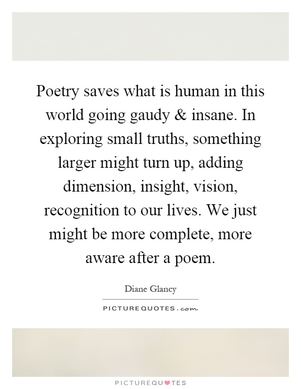 Poetry saves what is human in this world going gaudy and insane. In exploring small truths, something larger might turn up, adding dimension, insight, vision, recognition to our lives. We just might be more complete, more aware after a poem Picture Quote #1