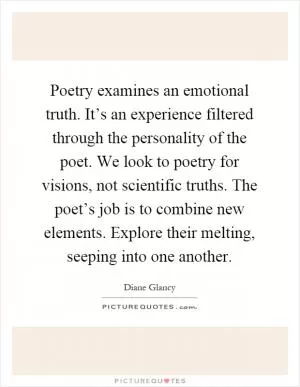 Poetry examines an emotional truth. It’s an experience filtered through the personality of the poet. We look to poetry for visions, not scientific truths. The poet’s job is to combine new elements. Explore their melting, seeping into one another Picture Quote #1