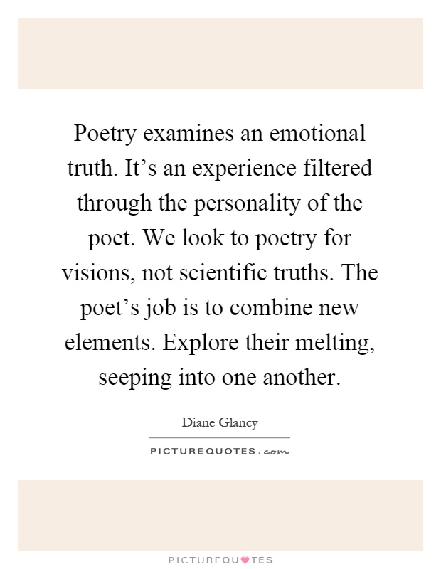 Poetry examines an emotional truth. It's an experience filtered through the personality of the poet. We look to poetry for visions, not scientific truths. The poet's job is to combine new elements. Explore their melting, seeping into one another Picture Quote #1
