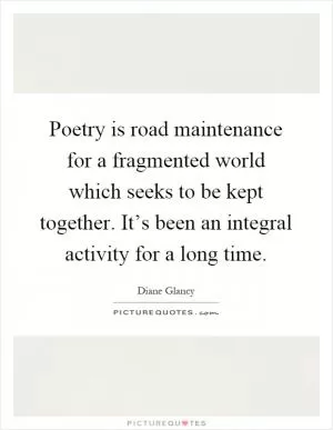 Poetry is road maintenance for a fragmented world which seeks to be kept together. It’s been an integral activity for a long time Picture Quote #1