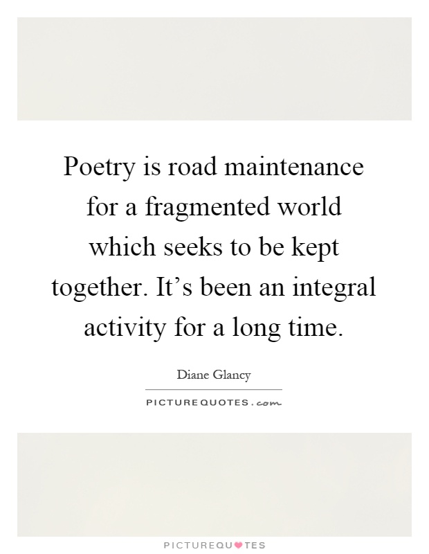 Poetry is road maintenance for a fragmented world which seeks to be kept together. It's been an integral activity for a long time Picture Quote #1