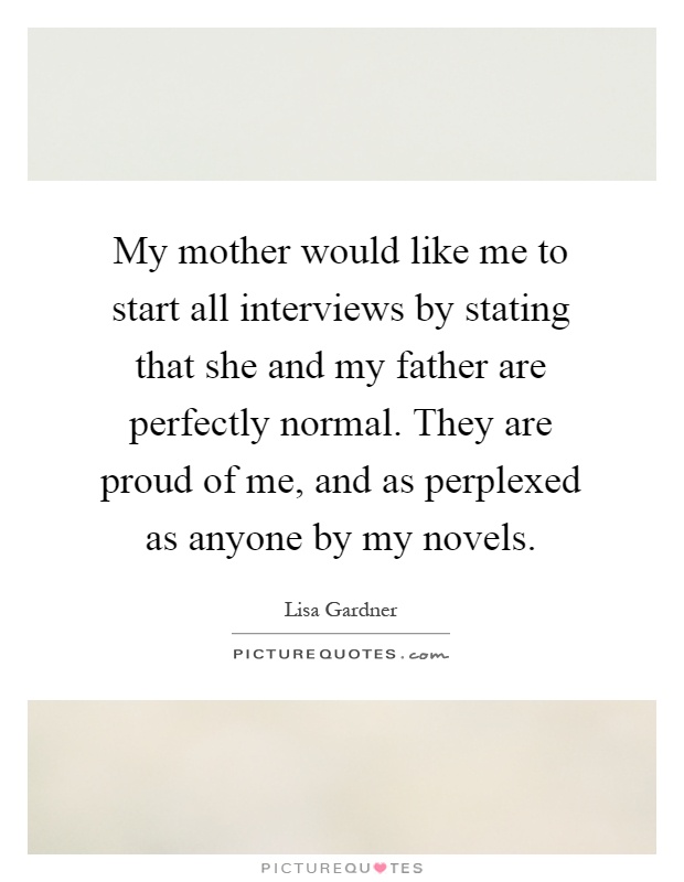 My mother would like me to start all interviews by stating that she and my father are perfectly normal. They are proud of me, and as perplexed as anyone by my novels Picture Quote #1