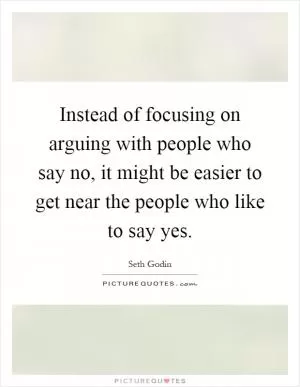 Instead of focusing on arguing with people who say no, it might be easier to get near the people who like to say yes Picture Quote #1