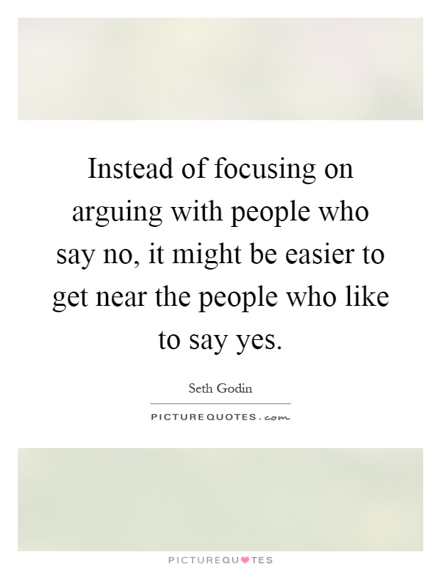 Instead of focusing on arguing with people who say no, it might be easier to get near the people who like to say yes Picture Quote #1