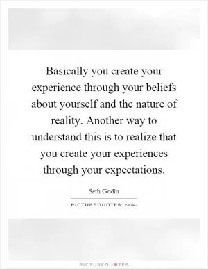 Basically you create your experience through your beliefs about yourself and the nature of reality. Another way to understand this is to realize that you create your experiences through your expectations Picture Quote #1