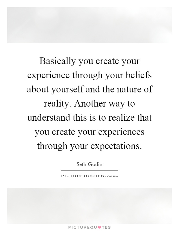 Basically you create your experience through your beliefs about yourself and the nature of reality. Another way to understand this is to realize that you create your experiences through your expectations Picture Quote #1