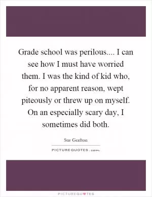 Grade school was perilous.... I can see how I must have worried them. I was the kind of kid who, for no apparent reason, wept piteously or threw up on myself. On an especially scary day, I sometimes did both Picture Quote #1