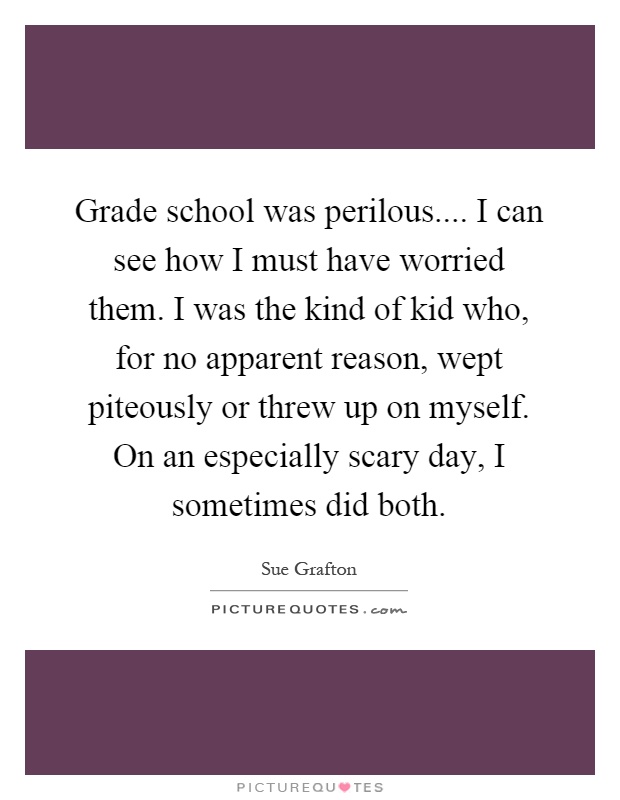 Grade school was perilous.... I can see how I must have worried them. I was the kind of kid who, for no apparent reason, wept piteously or threw up on myself. On an especially scary day, I sometimes did both Picture Quote #1