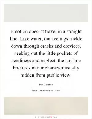 Emotion doesn’t travel in a straight line. Like water, our feelings trickle down through cracks and crevices, seeking out the little pockets of neediness and neglect, the hairline fractures in our character usually hidden from public view Picture Quote #1