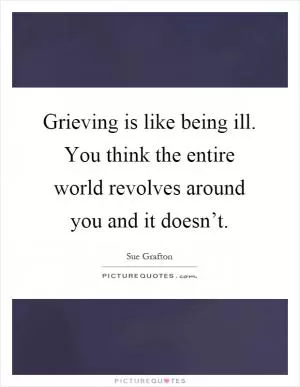 Grieving is like being ill. You think the entire world revolves around you and it doesn’t Picture Quote #1
