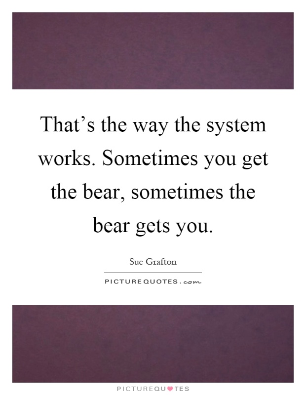 That's the way the system works. Sometimes you get the bear, sometimes the bear gets you Picture Quote #1