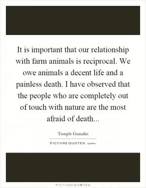 It is important that our relationship with farm animals is reciprocal. We owe animals a decent life and a painless death. I have observed that the people who are completely out of touch with nature are the most afraid of death Picture Quote #1