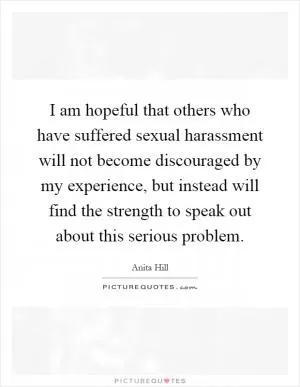I am hopeful that others who have suffered sexual harassment will not become discouraged by my experience, but instead will find the strength to speak out about this serious problem Picture Quote #1