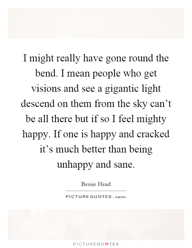 I might really have gone round the bend. I mean people who get visions and see a gigantic light descend on them from the sky can't be all there but if so I feel mighty happy. If one is happy and cracked it's much better than being unhappy and sane Picture Quote #1