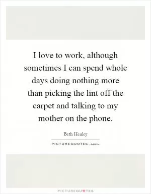 I love to work, although sometimes I can spend whole days doing nothing more than picking the lint off the carpet and talking to my mother on the phone Picture Quote #1